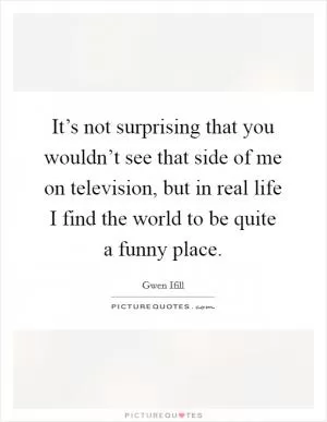 It’s not surprising that you wouldn’t see that side of me on television, but in real life I find the world to be quite a funny place Picture Quote #1