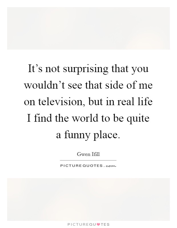 It's not surprising that you wouldn't see that side of me on television, but in real life I find the world to be quite a funny place. Picture Quote #1