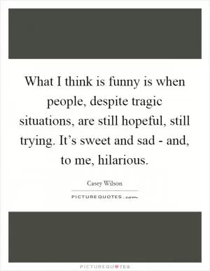 What I think is funny is when people, despite tragic situations, are still hopeful, still trying. It’s sweet and sad - and, to me, hilarious Picture Quote #1