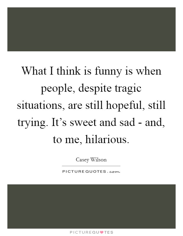What I think is funny is when people, despite tragic situations, are still hopeful, still trying. It's sweet and sad - and, to me, hilarious. Picture Quote #1