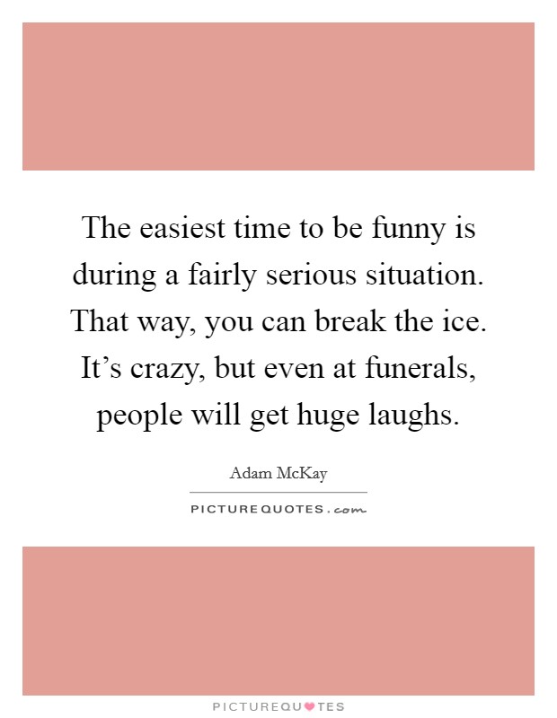 The easiest time to be funny is during a fairly serious situation. That way, you can break the ice. It's crazy, but even at funerals, people will get huge laughs. Picture Quote #1