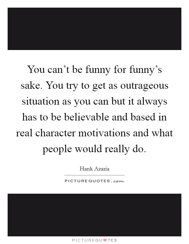 You can't be funny for funny's sake. You try to get as outrageous situation as you can but it always has to be believable and based in real character motivations and what people would really do. Picture Quote #1