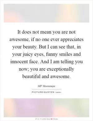 It does not mean you are not awesome, if no one ever appreciates your beauty. But I can see that, in your juicy eyes, funny smiles and innocent face. And I am telling you now; you are exceptionally beautiful and awesome Picture Quote #1