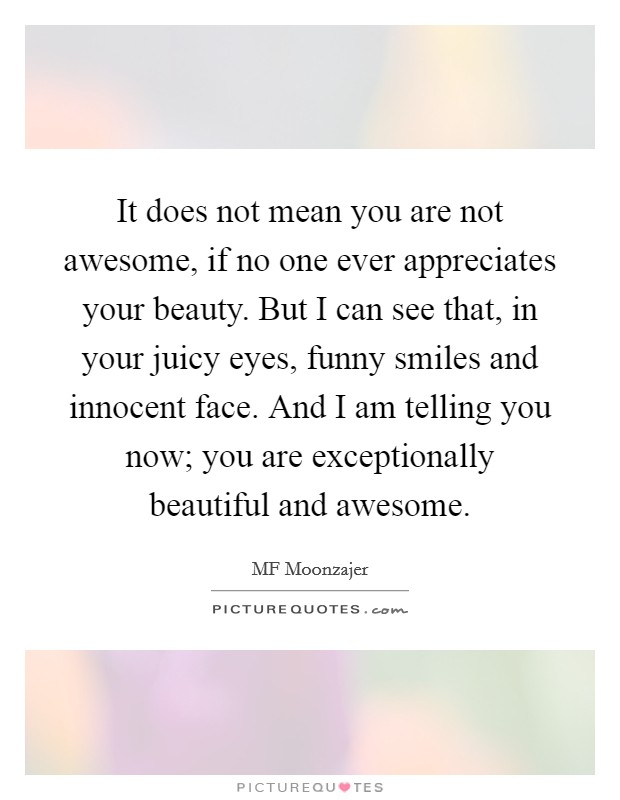 It does not mean you are not awesome, if no one ever appreciates your beauty. But I can see that, in your juicy eyes, funny smiles and innocent face. And I am telling you now; you are exceptionally beautiful and awesome. Picture Quote #1
