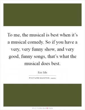 To me, the musical is best when it’s a musical comedy. So if you have a very, very funny show, and very good, funny songs, that’s what the musical does best Picture Quote #1