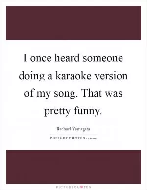 I once heard someone doing a karaoke version of my song. That was pretty funny Picture Quote #1