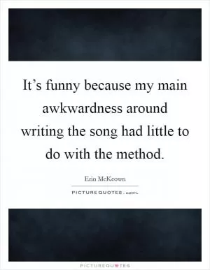 It’s funny because my main awkwardness around writing the song had little to do with the method Picture Quote #1