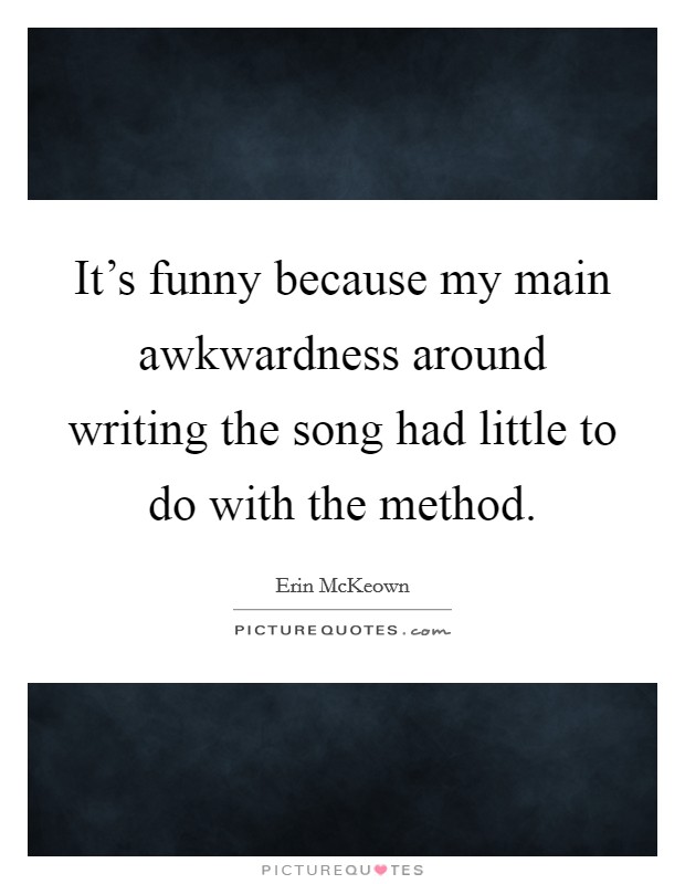 It's funny because my main awkwardness around writing the song had little to do with the method. Picture Quote #1