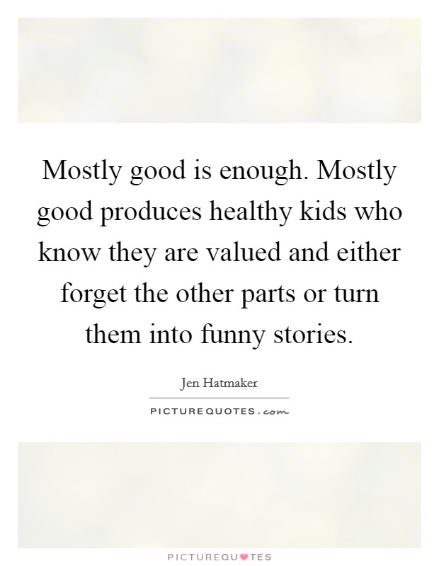 Mostly good is enough. Mostly good produces healthy kids who know they are valued and either forget the other parts or turn them into funny stories. Picture Quote #1
