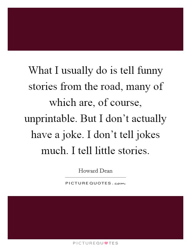What I usually do is tell funny stories from the road, many of which are, of course, unprintable. But I don't actually have a joke. I don't tell jokes much. I tell little stories. Picture Quote #1