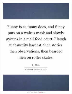 Funny is as funny does, and funny puts on a walrus mask and slowly gyrates in a mall food court. I laugh at absurdity hardest, then stories, then observations, then bearded men on roller skates Picture Quote #1