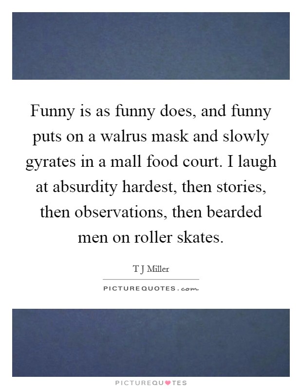 Funny is as funny does, and funny puts on a walrus mask and slowly gyrates in a mall food court. I laugh at absurdity hardest, then stories, then observations, then bearded men on roller skates. Picture Quote #1