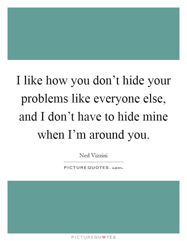 I like how you don't hide your problems like everyone else, and I don't have to hide mine when I'm around you. Picture Quote #1