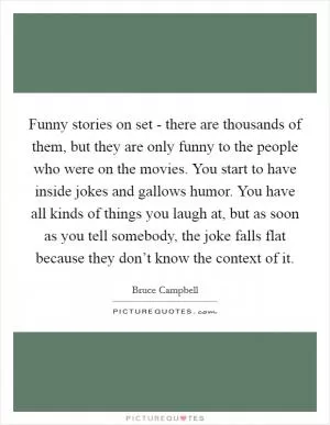Funny stories on set - there are thousands of them, but they are only funny to the people who were on the movies. You start to have inside jokes and gallows humor. You have all kinds of things you laugh at, but as soon as you tell somebody, the joke falls flat because they don’t know the context of it Picture Quote #1