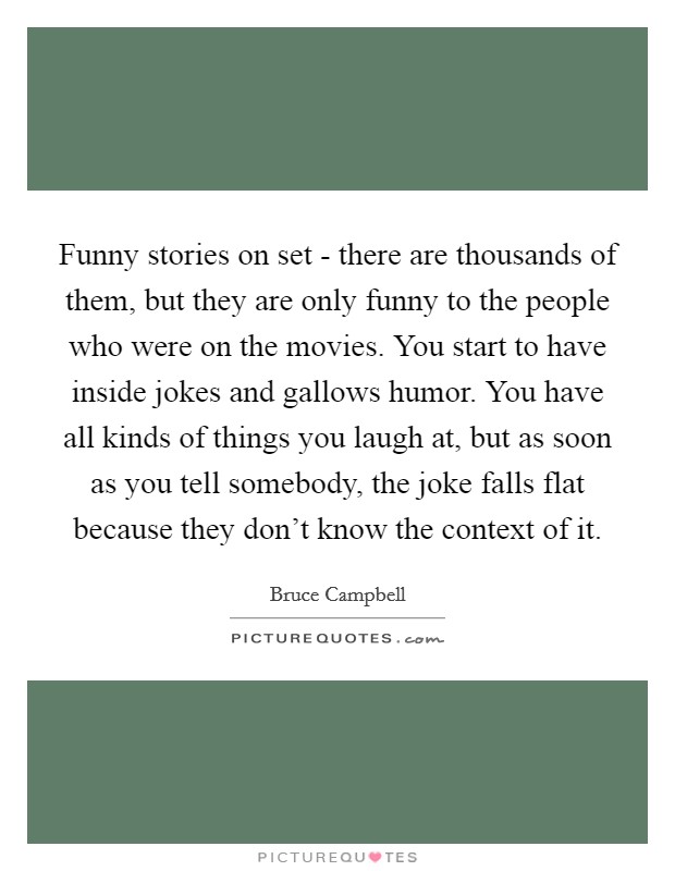 Funny stories on set - there are thousands of them, but they are only funny to the people who were on the movies. You start to have inside jokes and gallows humor. You have all kinds of things you laugh at, but as soon as you tell somebody, the joke falls flat because they don't know the context of it. Picture Quote #1