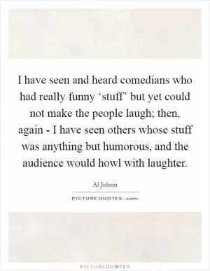 I have seen and heard comedians who had really funny ‘stuff’ but yet could not make the people laugh; then, again - I have seen others whose stuff was anything but humorous, and the audience would howl with laughter Picture Quote #1