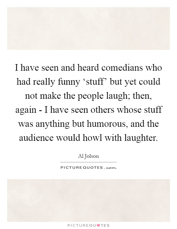 I have seen and heard comedians who had really funny ‘stuff' but yet could not make the people laugh; then, again - I have seen others whose stuff was anything but humorous, and the audience would howl with laughter. Picture Quote #1