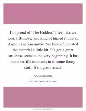 I’m proud of ‘The Hidden.’ I feel like we took a B-movie and kind of turned it into an A-minus action movie. We kind of elevated the material a little bit. It’s got a great car-chase scene at the very beginning. It has some terrific moments in it, some funny stuff. It’s a great rental Picture Quote #1
