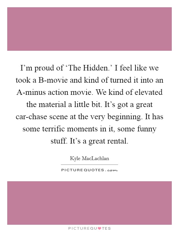 I'm proud of ‘The Hidden.' I feel like we took a B-movie and kind of turned it into an A-minus action movie. We kind of elevated the material a little bit. It's got a great car-chase scene at the very beginning. It has some terrific moments in it, some funny stuff. It's a great rental. Picture Quote #1