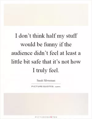 I don’t think half my stuff would be funny if the audience didn’t feel at least a little bit safe that it’s not how I truly feel Picture Quote #1