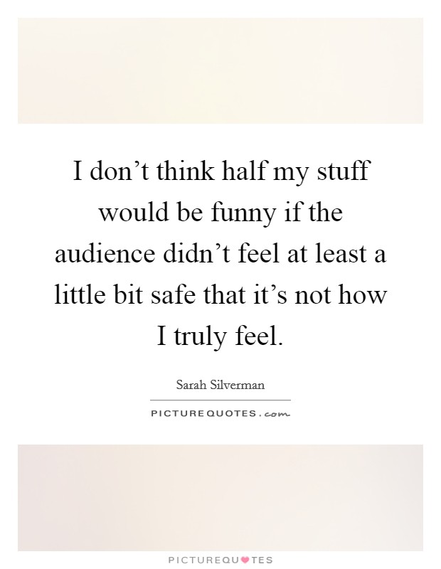 I don't think half my stuff would be funny if the audience didn't feel at least a little bit safe that it's not how I truly feel. Picture Quote #1