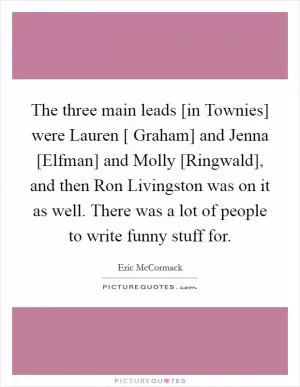 The three main leads [in Townies] were Lauren [ Graham] and Jenna [Elfman] and Molly [Ringwald], and then Ron Livingston was on it as well. There was a lot of people to write funny stuff for Picture Quote #1