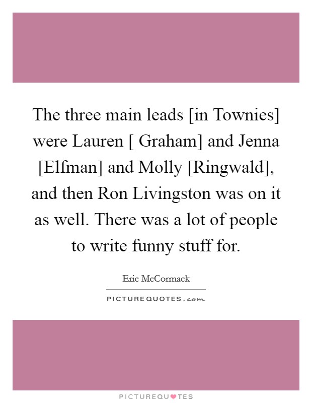 The three main leads [in Townies] were Lauren [ Graham] and Jenna [Elfman] and Molly [Ringwald], and then Ron Livingston was on it as well. There was a lot of people to write funny stuff for. Picture Quote #1
