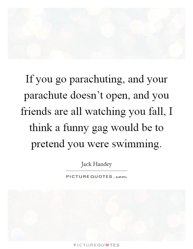 If you go parachuting, and your parachute doesn't open, and you friends are all watching you fall, I think a funny gag would be to pretend you were swimming. Picture Quote #1
