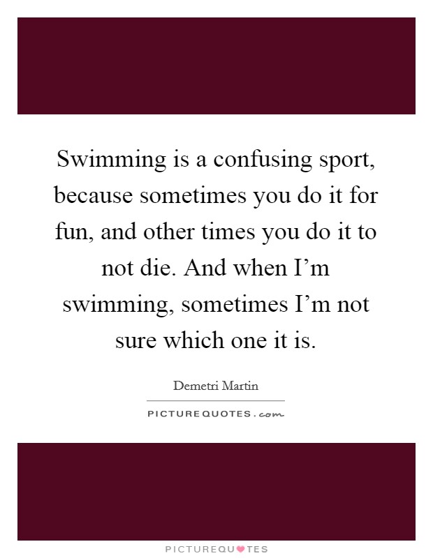 Swimming is a confusing sport, because sometimes you do it for fun, and other times you do it to not die. And when I'm swimming, sometimes I'm not sure which one it is. Picture Quote #1