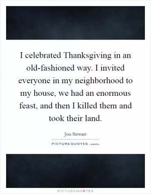 I celebrated Thanksgiving in an old-fashioned way. I invited everyone in my neighborhood to my house, we had an enormous feast, and then I killed them and took their land Picture Quote #1