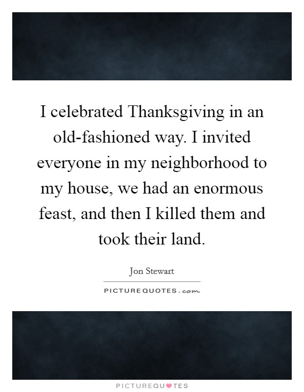 I celebrated Thanksgiving in an old-fashioned way. I invited everyone in my neighborhood to my house, we had an enormous feast, and then I killed them and took their land. Picture Quote #1