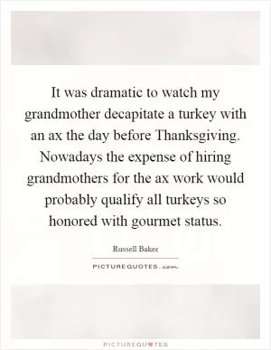 It was dramatic to watch my grandmother decapitate a turkey with an ax the day before Thanksgiving. Nowadays the expense of hiring grandmothers for the ax work would probably qualify all turkeys so honored with gourmet status Picture Quote #1