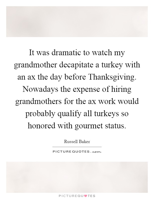 It was dramatic to watch my grandmother decapitate a turkey with an ax the day before Thanksgiving. Nowadays the expense of hiring grandmothers for the ax work would probably qualify all turkeys so honored with gourmet status. Picture Quote #1