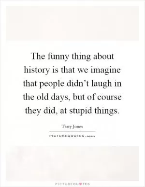 The funny thing about history is that we imagine that people didn’t laugh in the old days, but of course they did, at stupid things Picture Quote #1