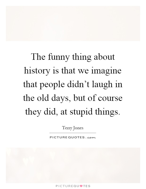 The funny thing about history is that we imagine that people didn't laugh in the old days, but of course they did, at stupid things. Picture Quote #1