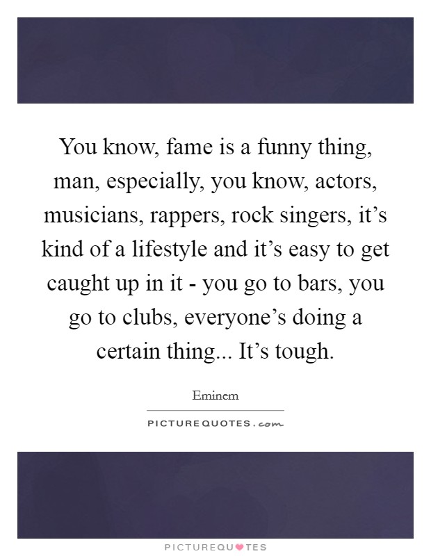 You know, fame is a funny thing, man, especially, you know, actors, musicians, rappers, rock singers, it's kind of a lifestyle and it's easy to get caught up in it - you go to bars, you go to clubs, everyone's doing a certain thing... It's tough. Picture Quote #1
