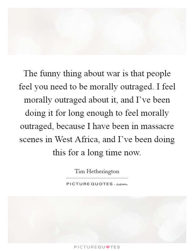 The funny thing about war is that people feel you need to be morally outraged. I feel morally outraged about it, and I've been doing it for long enough to feel morally outraged, because I have been in massacre scenes in West Africa, and I've been doing this for a long time now. Picture Quote #1