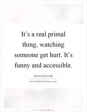 It’s a real primal thing, watching someone get hurt. It’s funny and accessible Picture Quote #1
