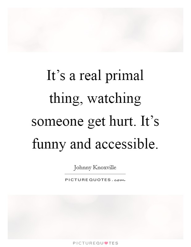 It's a real primal thing, watching someone get hurt. It's funny and accessible. Picture Quote #1
