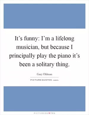 It’s funny: I’m a lifelong musician, but because I principally play the piano it’s been a solitary thing Picture Quote #1