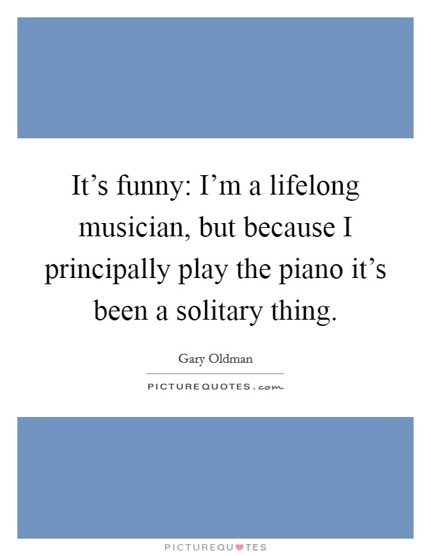 It's funny: I'm a lifelong musician, but because I principally play the piano it's been a solitary thing. Picture Quote #1