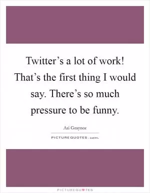 Twitter’s a lot of work! That’s the first thing I would say. There’s so much pressure to be funny Picture Quote #1