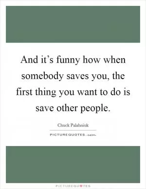 And it’s funny how when somebody saves you, the first thing you want to do is save other people Picture Quote #1