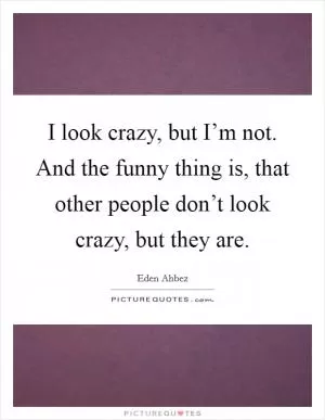 I look crazy, but I’m not. And the funny thing is, that other people don’t look crazy, but they are Picture Quote #1