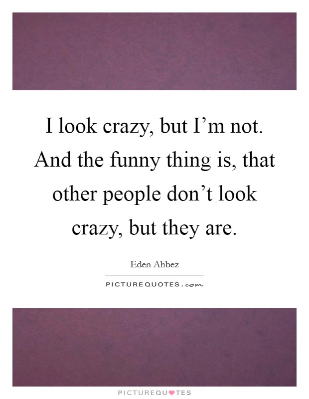 I look crazy, but I'm not. And the funny thing is, that other people don't look crazy, but they are. Picture Quote #1
