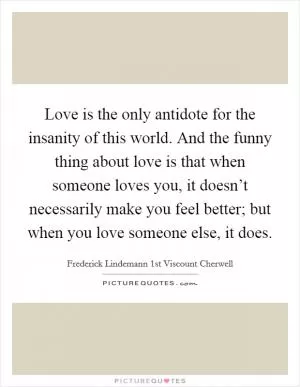 Love is the only antidote for the insanity of this world. And the funny thing about love is that when someone loves you, it doesn’t necessarily make you feel better; but when you love someone else, it does Picture Quote #1