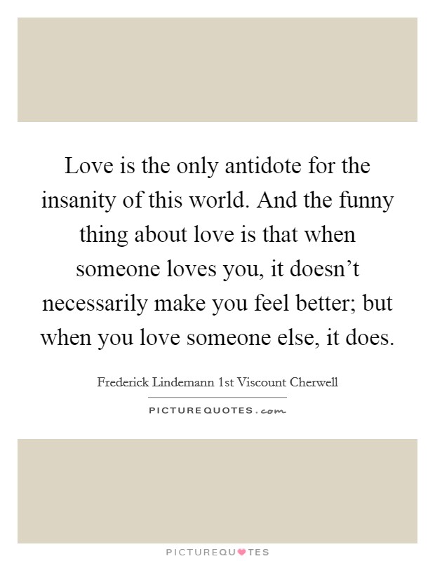 Love is the only antidote for the insanity of this world. And the funny thing about love is that when someone loves you, it doesn't necessarily make you feel better; but when you love someone else, it does. Picture Quote #1
