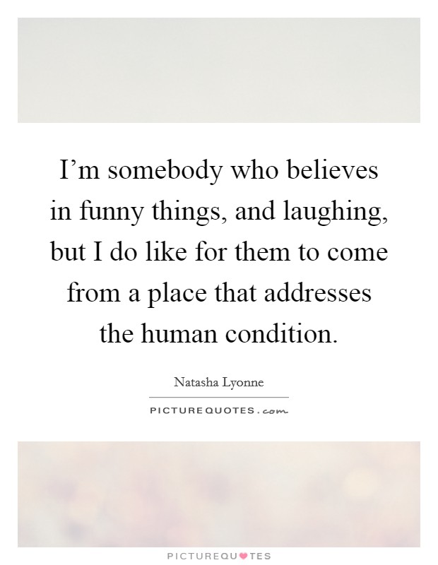 I'm somebody who believes in funny things, and laughing, but I do like for them to come from a place that addresses the human condition. Picture Quote #1