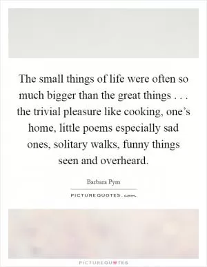 The small things of life were often so much bigger than the great things . . . the trivial pleasure like cooking, one’s home, little poems especially sad ones, solitary walks, funny things seen and overheard Picture Quote #1