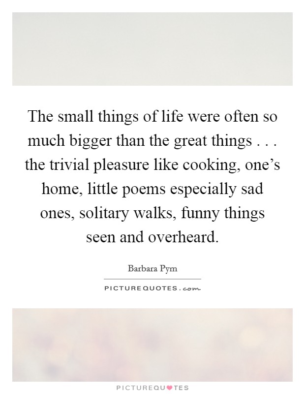 The small things of life were often so much bigger than the great things . . . the trivial pleasure like cooking, one's home, little poems especially sad ones, solitary walks, funny things seen and overheard. Picture Quote #1